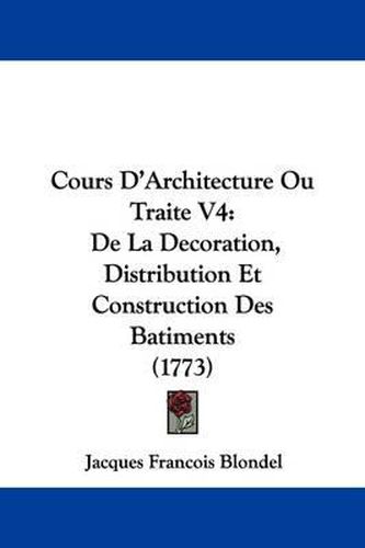 Cours D'Architecture Ou Traite V4: de La Decoration, Distribution Et Construction Des Batiments (1773)