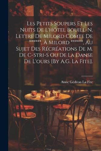 Cover image for Les Petits Soupers Et Les Nuits De L'hotel Bouill-N, Lettre De Milord Comte De ******, A Milord ******, Au Sujet Des Recreations De M. De C-Stri-S Ou De La Danse De L'ours [By A.G. La Fite].