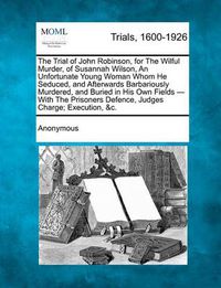 Cover image for The Trial of John Robinson, for the Wilful Murder, of Susannah Wilson, an Unfortunate Young Woman Whom He Seduced, and Afterwards Barbariously Murdere