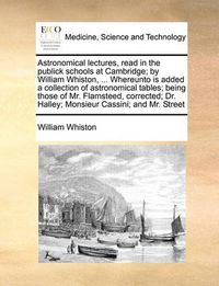 Cover image for Astronomical Lectures, Read in the Publick Schools at Cambridge; By William Whiston, ... Whereunto Is Added a Collection of Astronomical Tables; Being Those of Mr. Flamsteed, Corrected; Dr. Halley; Monsieur Cassini; And Mr. Street