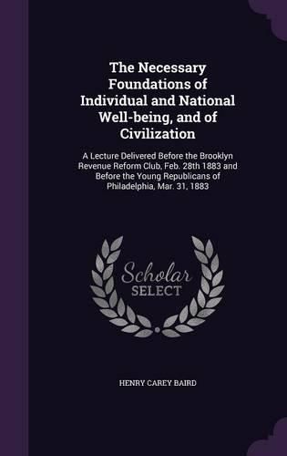 Cover image for The Necessary Foundations of Individual and National Well-Being, and of Civilization: A Lecture Delivered Before the Brooklyn Revenue Reform Club, Feb. 28th 1883 and Before the Young Republicans of Philadelphia, Mar. 31, 1883