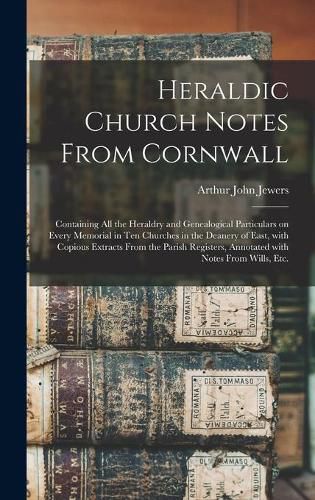 Cover image for Heraldic Church Notes From Cornwall: Containing All the Heraldry and Genealogical Particulars on Every Memorial in Ten Churches in the Deanery of East, With Copious Extracts From the Parish Registers, Annotated With Notes From Wills, Etc.