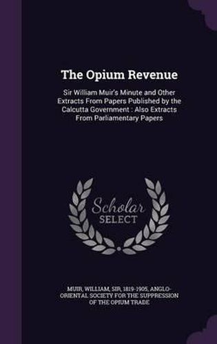 The Opium Revenue: Sir William Muir's Minute and Other Extracts from Papers Published by the Calcutta Government: Also Extracts from Parliamentary Papers