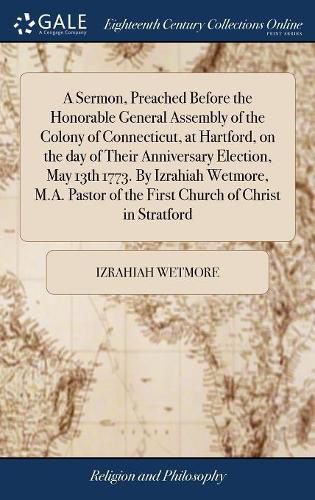 Cover image for A Sermon, Preached Before the Honorable General Assembly of the Colony of Connecticut, at Hartford, on the day of Their Anniversary Election, May 13th 1773. By Izrahiah Wetmore, M.A. Pastor of the First Church of Christ in Stratford