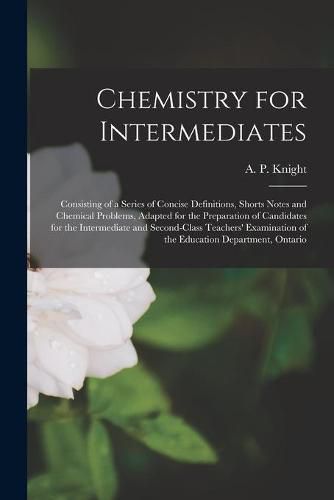 Cover image for Chemistry for Intermediates [microform]: Consisting of a Series of Concise Definitions, Shorts Notes and Chemical Problems, Adapted for the Preparation of Candidates for the Intermediate and Second-class Teachers' Examination of the Education...