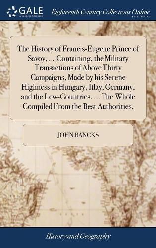 The History of Francis-Eugene Prince of Savoy, ... Containing, the Military Transactions of Above Thirty Campaigns, Made by his Serene Highness in Hungary, Itlay, Germany, and the Low-Countries. ... The Whole Compiled From the Best Authorities,