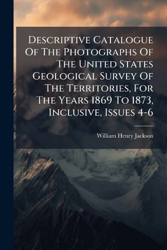 Cover image for Descriptive Catalogue of the Photographs of the United States Geological Survey of the Territories, for the Years 1869 to 1873, Inclusive, Issues 4-6...