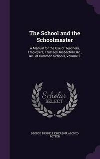 Cover image for The School and the Schoolmaster: A Manual for the Use of Teachers, Employers, Trustees, Inspectors, &C., &C., of Common Schools, Volume 2