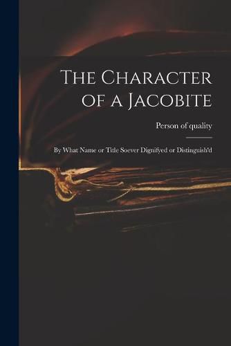 Cover image for The Character of a Jacobite: by What Name or Title Soever Dignifyed or Distinguish'd