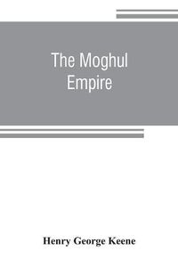 Cover image for The Moghul empire; from the death of Aurungzeb to the overthrow of the Mahratta power