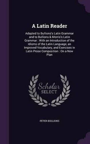 Cover image for A Latin Reader: Adapted to Bullions's Latin Grammar and to Bullions & Morris's Latin Grammar: With an Introduction of the Idioms of the Latin Language, an Improved Vocabulary, and Exercises in Latin Prose Composition: On a New Plan