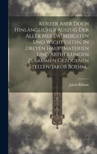 Cover image for Kurzer Aber Doch Hinlaenglicher Auszug Der Aller Merkwuerdigsten Und Wichtigsten, In Dreyen Hauptmaterien Und Abtheilungen Zusammen Gezogenen Stellen/jakob Boehm...