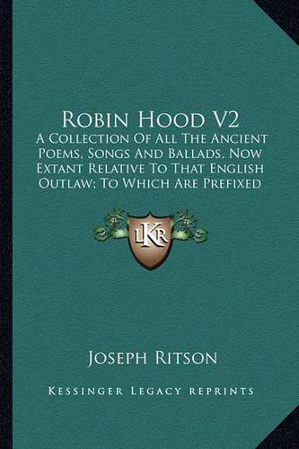 Robin Hood V2: A Collection of All the Ancient Poems, Songs and Ballads, Now Extant Relative to That English Outlaw; To Which Are Prefixed Historical Anecdotes of His Life