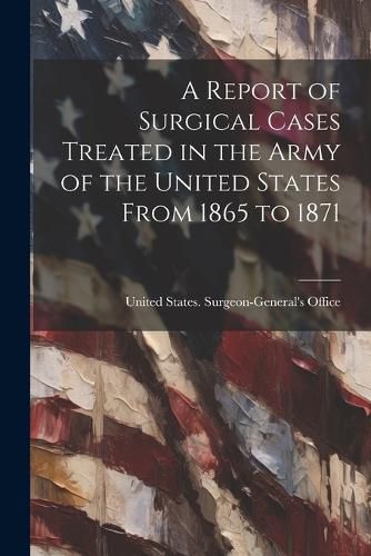 Cover image for A Report of Surgical Cases Treated in the Army of the United States From 1865 to 1871