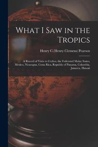 Cover image for What I Saw in the Tropics: a Record of Visits to Ceylon, the Federated Malay States, Mexico, Nicaragua, Costa Rica, Republic of Panama, Columbia, Jamaica, Hawaii