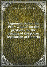 Cover image for Argument before the Privy Council on the petitions for the vetoing of the power legislation of Ontario