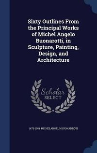 Cover image for Sixty Outlines from the Principal Works of Michel Angelo Buonarotti, in Sculpture, Painting, Design, and Architecture