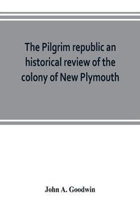 Cover image for The Pilgrim republic an historical review of the colony of New Plymouth, with sketches of the rise of other New England settlements, the history of Congregationalism, and the creeds of the period