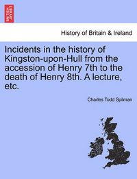 Cover image for Incidents in the History of Kingston-Upon-Hull from the Accession of Henry 7th to the Death of Henry 8th. a Lecture, Etc.