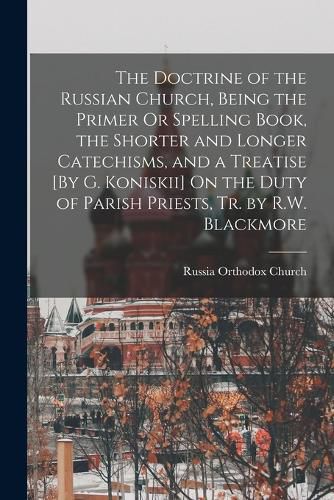 Cover image for The Doctrine of the Russian Church, Being the Primer Or Spelling Book, the Shorter and Longer Catechisms, and a Treatise [By G. Koniskii] On the Duty of Parish Priests, Tr. by R.W. Blackmore