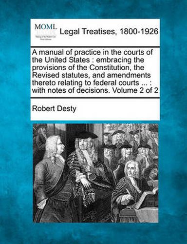 A Manual of Practice in the Courts of the United States: Embracing the Provisions of the Constitution, the Revised Statutes, and Amendments Thereto Relating to Federal Courts ...: With Notes of Decisions. Volume 2 of 2