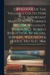 Cover image for Catalogue Of The Valuable Collection Of Important Manuscripts, Formed By ... Dr. Wellesley. Which Will Be Sold By Auction, By Messrs. Sotheby, Wilkinson & Hodge, 3rd Aug. 1866