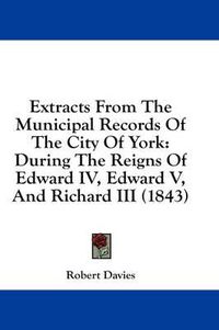 Cover image for Extracts from the Municipal Records of the City of York: During the Reigns of Edward IV, Edward V, and Richard III (1843)