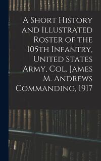 Cover image for A Short History and Illustrated Roster of the 105th Infantry, United States Army, Col. James M. Andrews Commanding, 1917