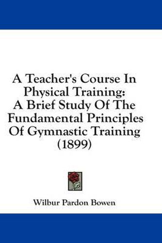 Cover image for A Teacher's Course in Physical Training: A Brief Study of the Fundamental Principles of Gymnastic Training (1899)