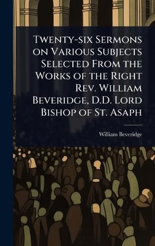 Cover image for Twenty-six Sermons on Various Subjects Selected From the Works of the Right Rev. William Beveridge, D.D. Lord Bishop of St. Asaph