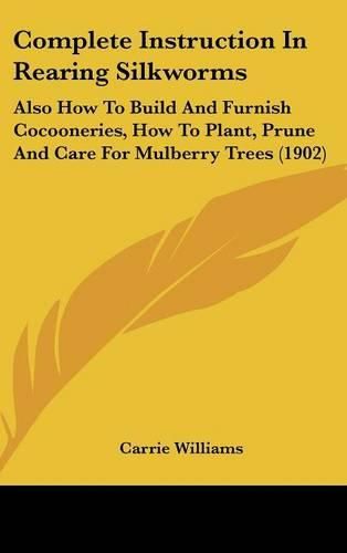 Cover image for Complete Instruction in Rearing Silkworms: Also How to Build and Furnish Cocooneries, How to Plant, Prune and Care for Mulberry Trees (1902)