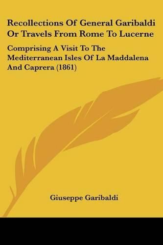 Recollections of General Garibaldi or Travels from Rome to Lucerne: Comprising a Visit to the Mediterranean Isles of La Maddalena and Caprera (1861)