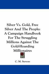 Cover image for Silver Vs. Gold, Free Silver and the People: A Campaign Handbook for the Struggling Millions Against the Gold-Hoarding Millionaires