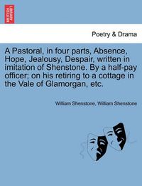 Cover image for A Pastoral, in Four Parts, Absence, Hope, Jealousy, Despair, Written in Imitation of Shenstone. by a Half-Pay Officer; On His Retiring to a Cottage in the Vale of Glamorgan, Etc.