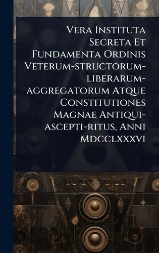 Cover image for Vera Instituta Secreta Et Fundamenta Ordinis Veterum-structorum-liberarum-aggregatorum Atque Constitutiones Magnae Antiqui-ascepti-ritus, Anni Mdcclxxxvi