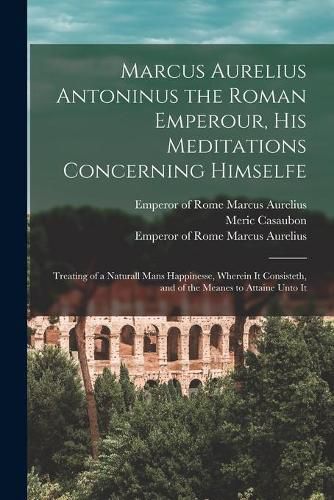 Marcus Aurelius Antoninus the Roman Emperour, His Meditations Concerning Himselfe: Treating of a Naturall Mans Happinesse, Wherein It Consisteth, and of the Meanes to Attaine Unto It