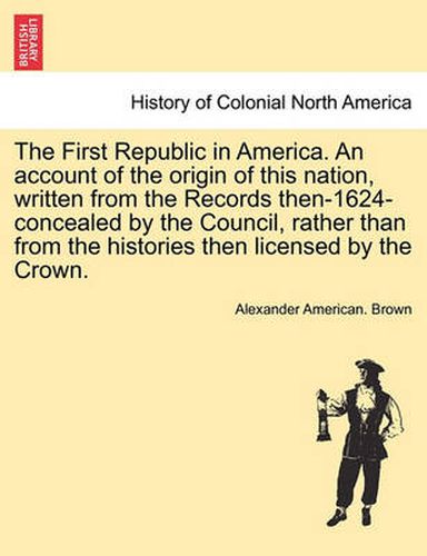 Cover image for The First Republic in America. an Account of the Origin of This Nation, Written from the Records Then-1624-Concealed by the Council, Rather Than from the Histories Then Licensed by the Crown.