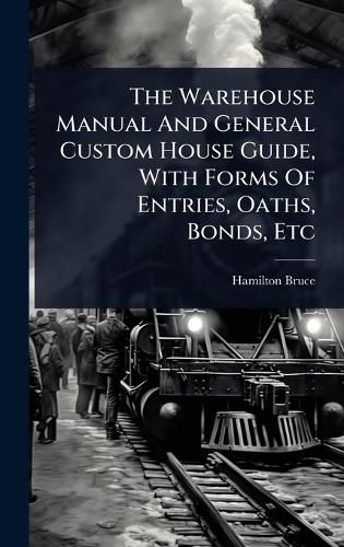 Cover image for The Warehouse Manual And General Custom House Guide, With Forms Of Entries, Oaths, Bonds, Etc