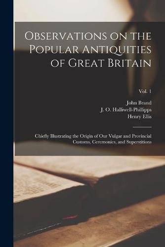 Observations on the Popular Antiquities of Great Britain: Chiefly Illustrating the Origin of Our Vulgar and Provincial Customs, Ceremonies, and Superstitions; Vol. 1