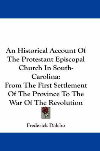 Cover image for An Historical Account Of The Protestant Episcopal Church In South-Carolina: From The First Settlement Of The Province To The War Of The Revolution
