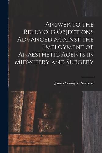 Answer to the Religious Objections Advanced Against the Employment of Anaesthetic Agents in Midwifery and Surgery