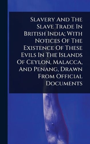 Cover image for Slavery And The Slave Trade In British India; With Notices Of The Existence Of These Evils In The Islands Of Ceylon, Malacca, And Penang, Drawn From Official Documents