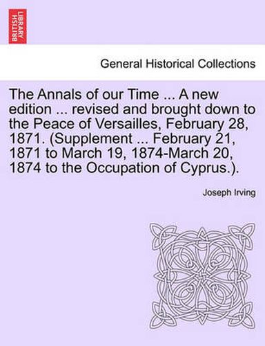 Cover image for The Annals of our Time ... A new edition ... revised and brought down to the Peace of Versailles, February 28, 1871. (Supplement ... February 21, 1871 to March 19, 1874-March 20, 1874 to the Occupation of Cyprus.).