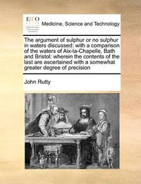 Cover image for The Argument of Sulphur or No Sulphur in Waters Discussed: With a Comparison of the Waters of AIX-La-Chapelle, Bath and Bristol: Wherein the Contents of the Last Are Ascertained with a Somewhat Greater Degree of Precision