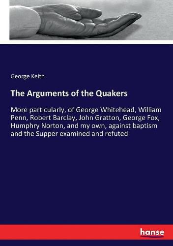 The Arguments of the Quakers: More particularly, of George Whitehead, William Penn, Robert Barclay, John Gratton, George Fox, Humphry Norton, and my own, against baptism and the Supper examined and refuted