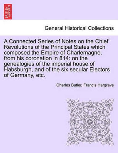 Cover image for A Connected Series of Notes on the Chief Revolutions of the Principal States Which Composed the Empire of Charlemagne, from His Coronation in 814: On the Genealogies of the Imperial House of Habsburgh, and of the Six Secular Electors of Germany, Etc.