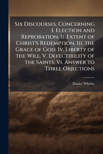 Cover image for Six Discourses, Concerning I. Election and Reprobation. Ii. Extent of Christ's Redemption. Iii. the Grace of God. Iv. Liberty of the Will. V. Defectibility of the Saints. Vi. Answer to Three Objections