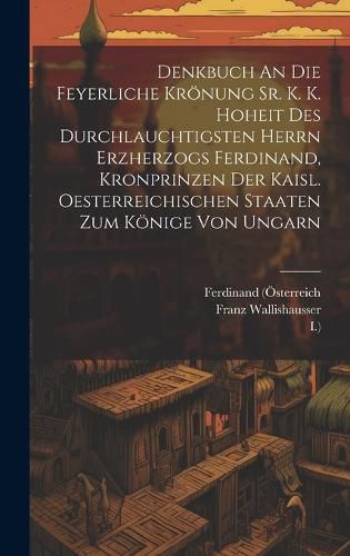 Cover image for Denkbuch An Die Feyerliche Kroenung Sr. K. K. Hoheit Des Durchlauchtigsten Herrn Erzherzogs Ferdinand, Kronprinzen Der Kaisl. Oesterreichischen Staaten Zum Koenige Von Ungarn