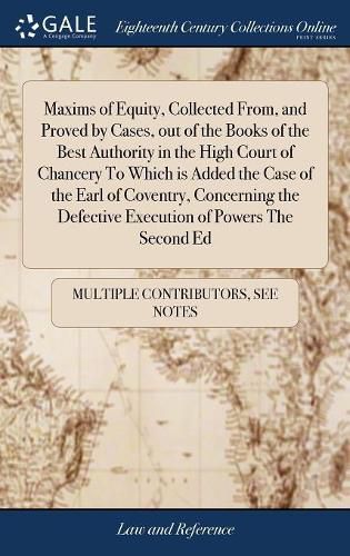 Cover image for Maxims of Equity, Collected From, and Proved by Cases, out of the Books of the Best Authority in the High Court of Chancery To Which is Added the Case of the Earl of Coventry, Concerning the Defective Execution of Powers The Second Ed