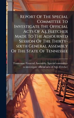 Cover image for Report Of The Special Committee To Investigate The Official Acts Of A.j. Fletcher Made To The Adjourned Session Of The Thirty-sixth General Assembly Of The State Of Tennessee